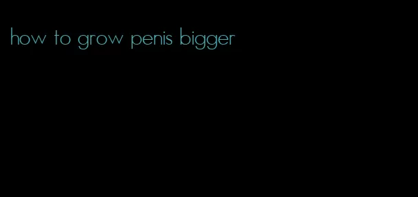 how to grow penis bigger