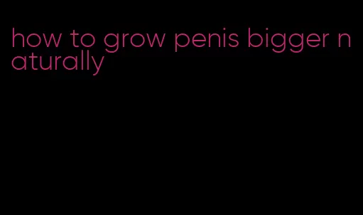 how to grow penis bigger naturally
