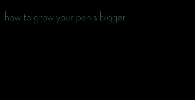 how to grow your penis bigger