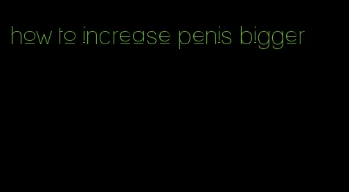 how to increase penis bigger