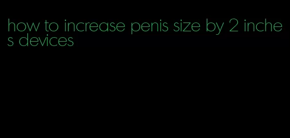 how to increase penis size by 2 inches devices