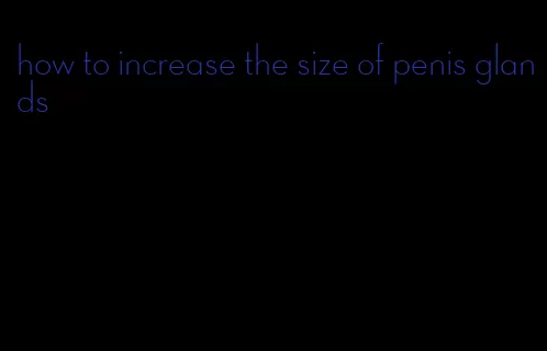 how to increase the size of penis glands