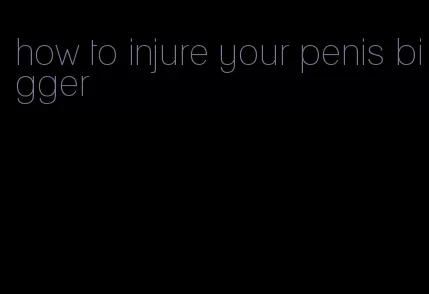 how to injure your penis bigger