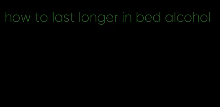 how to last longer in bed alcohol