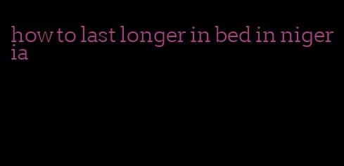 how to last longer in bed in nigeria