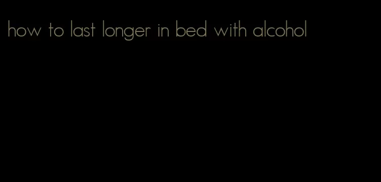 how to last longer in bed with alcohol