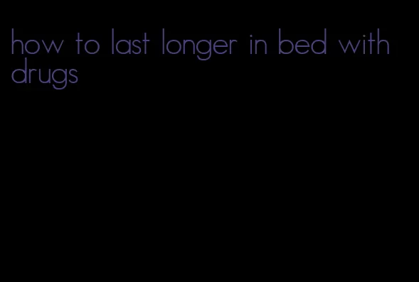 how to last longer in bed with drugs