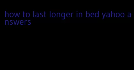 how to last longer in bed yahoo answers