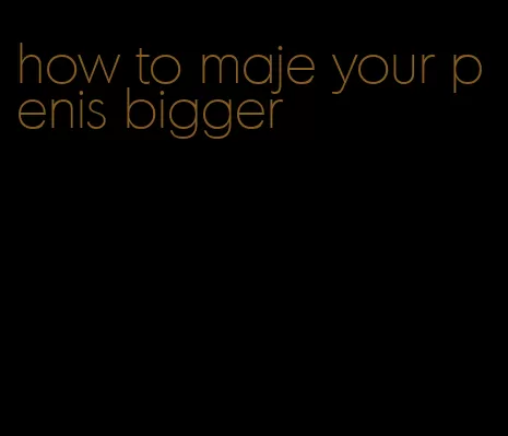 how to maje your penis bigger