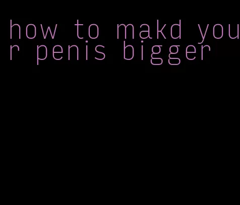 how to makd your penis bigger