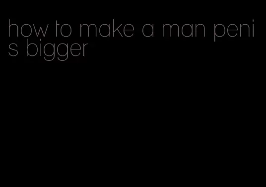 how to make a man penis bigger