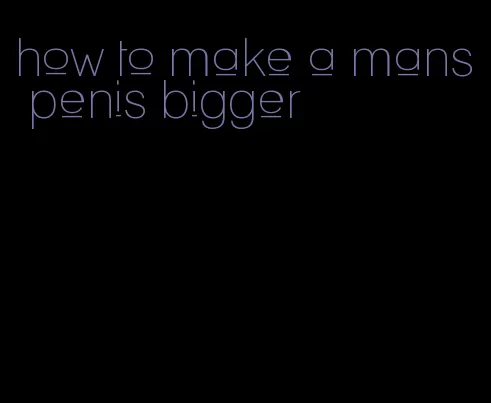 how to make a mans penis bigger