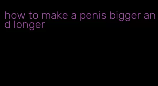 how to make a penis bigger and longer