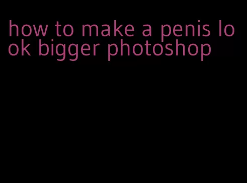 how to make a penis look bigger photoshop