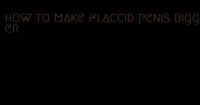 how to make flaccid penis bigger