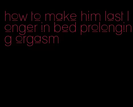 how to make him last longer in bed prolonging orgasm