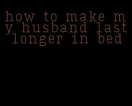 how to make my husband last longer in bed