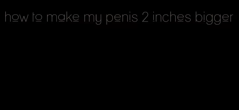 how to make my penis 2 inches bigger