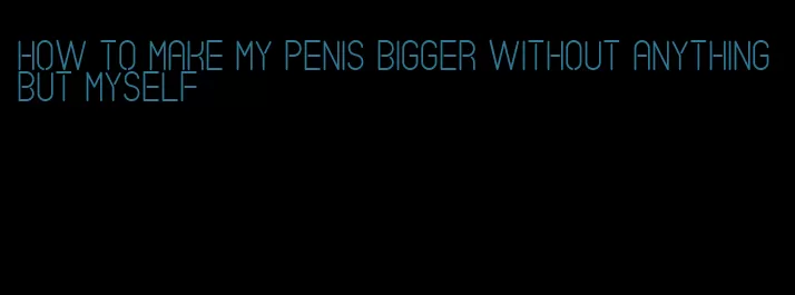 how to make my penis bigger without anything but myself