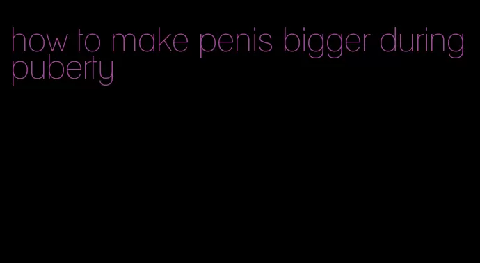 how to make penis bigger during puberty