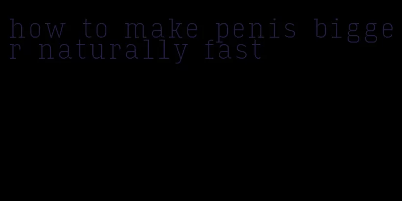 how to make penis bigger naturally fast