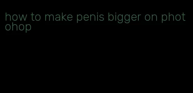 how to make penis bigger on photohop