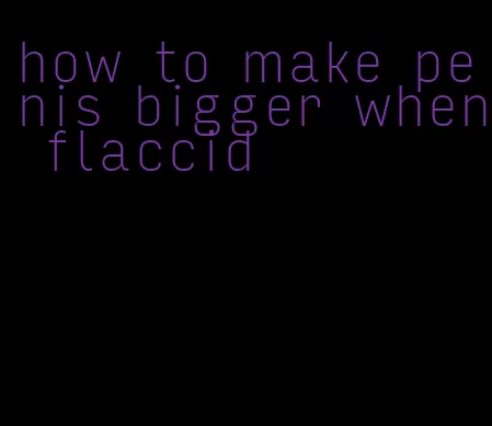 how to make penis bigger when flaccid