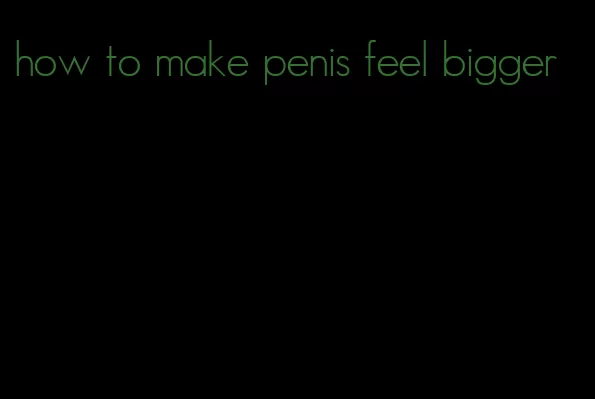 how to make penis feel bigger