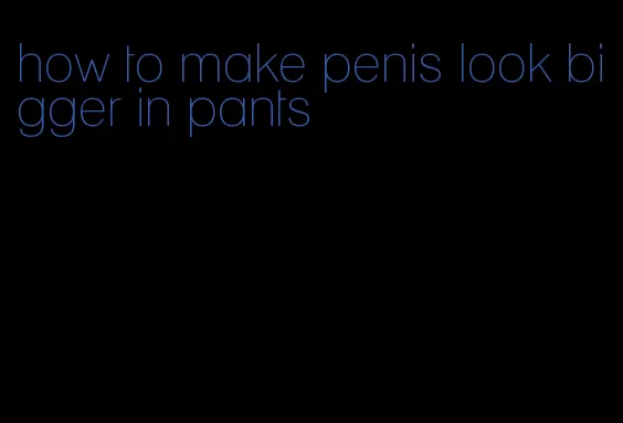 how to make penis look bigger in pants