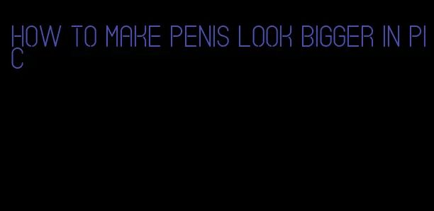 how to make penis look bigger in pic