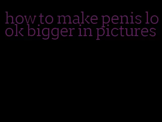 how to make penis look bigger in pictures
