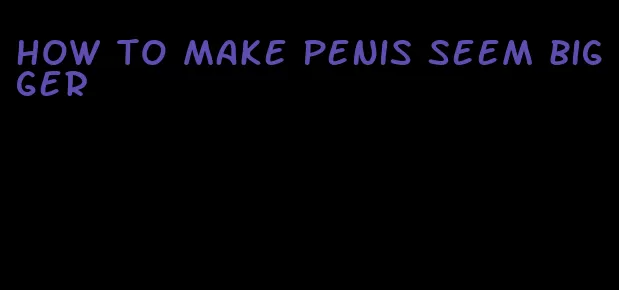 how to make penis seem bigger