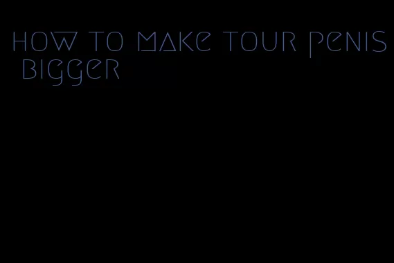 how to make tour penis bigger