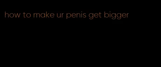 how to make ur penis get bigger