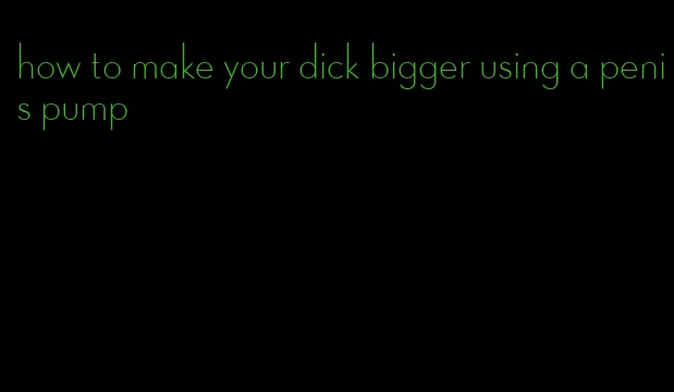 how to make your dick bigger using a penis pump