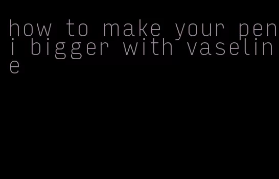 how to make your peni bigger with vaseline