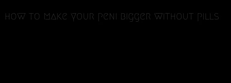 how to make your peni bigger without pills