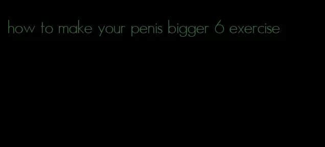 how to make your penis bigger 6 exercise