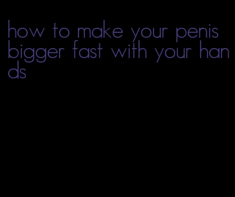 how to make your penis bigger fast with your hands