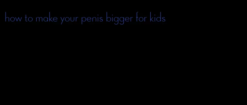 how to make your penis bigger for kids