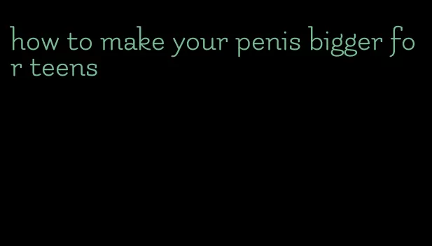 how to make your penis bigger for teens