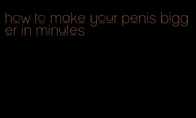 how to make your penis bigger in minutes