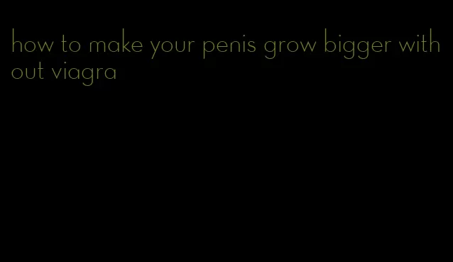 how to make your penis grow bigger without viagra