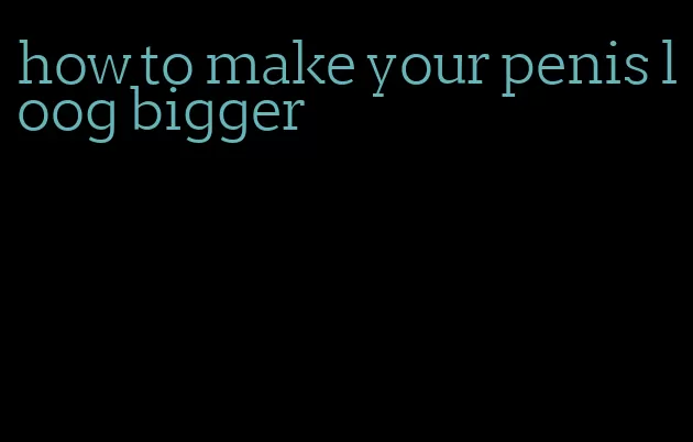 how to make your penis loog bigger