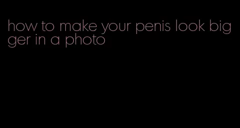 how to make your penis look bigger in a photo