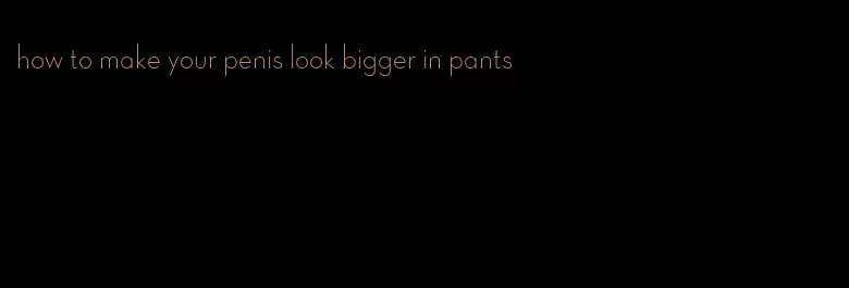 how to make your penis look bigger in pants