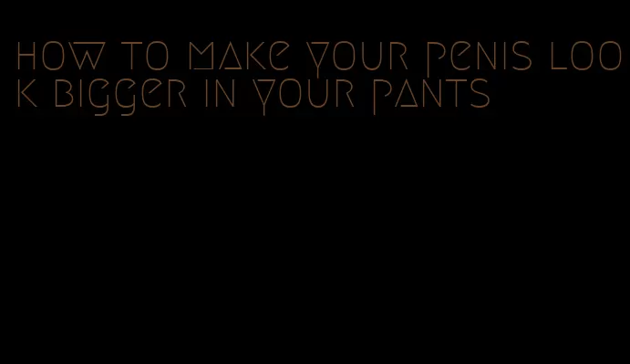 how to make your penis look bigger in your pants