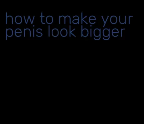 how to make your penis look bigger