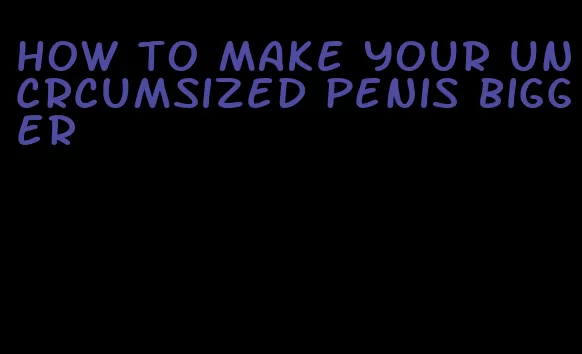 how to make your uncrcumsized penis bigger