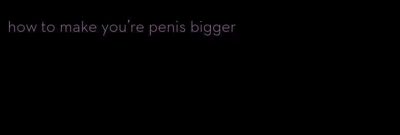 how to make you're penis bigger